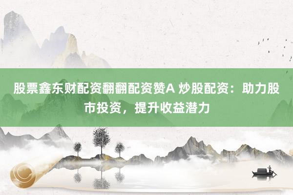 股票鑫东财配资翻翻配资赞A 炒股配资：助力股市投资，提升收益潜力