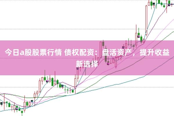 今日a股股票行情 债权配资：盘活资产，提升收益新选择