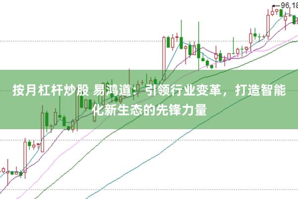 按月杠杆炒股 易鸿道：引领行业变革，打造智能化新生态的先锋力量