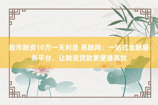 股市融资10万一天利息 易融网：一站式金融服务平台，让融资贷款更便捷高效