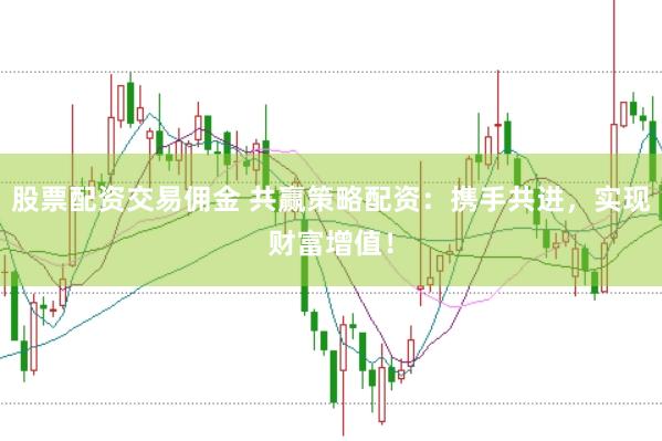 股票配资交易佣金 共赢策略配资：携手共进，实现财富增值！