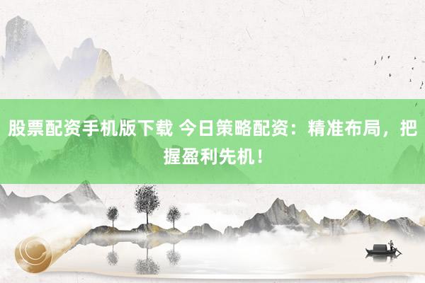 股票配资手机版下载 今日策略配资：精准布局，把握盈利先机！