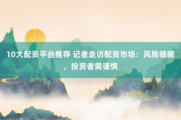 10大配资平台推荐 记者走访配资市场：风险暗藏，投资者需谨慎
