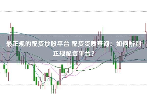 最正规的配资炒股平台 配资资质查询：如何辨别正规配资平台？