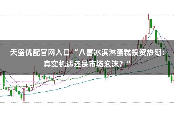 天盛优配官网入口 “八喜冰淇淋蛋糕投资热潮：真实机遇还是市场泡沫？”