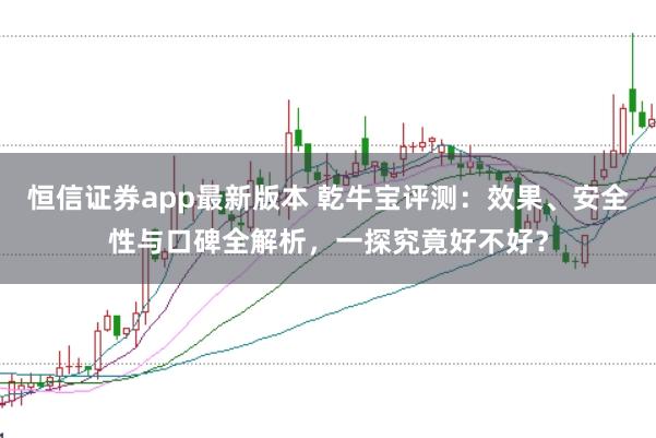 恒信证券app最新版本 乾牛宝评测：效果、安全性与口碑全解析，一探究竟好不好？