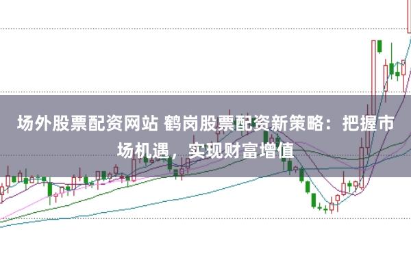 场外股票配资网站 鹤岗股票配资新策略：把握市场机遇，实现财富增值