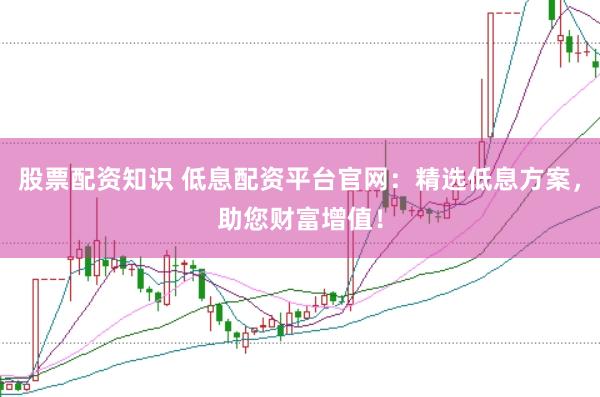 股票配资知识 低息配资平台官网：精选低息方案，助您财富增值！