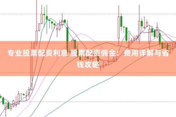专业股票配资利息 股票配资佣金：费用详解与省钱攻略