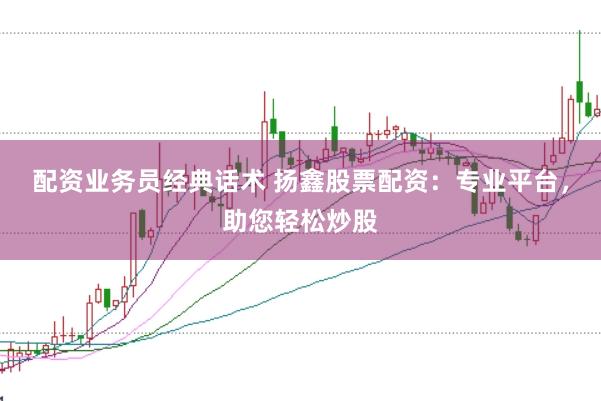 配资业务员经典话术 扬鑫股票配资：专业平台，助您轻松炒股