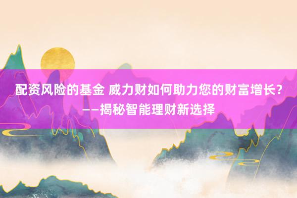 配资风险的基金 威力财如何助力您的财富增长？——揭秘智能理财新选择