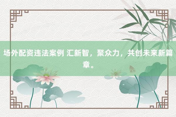 场外配资违法案例 汇新智，聚众力，共创未来新篇章。