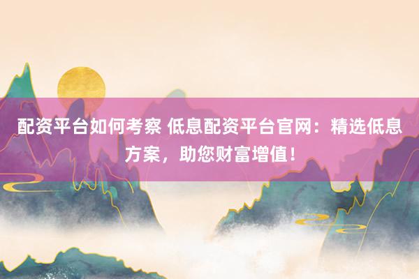 配资平台如何考察 低息配资平台官网：精选低息方案，助您财富增值！