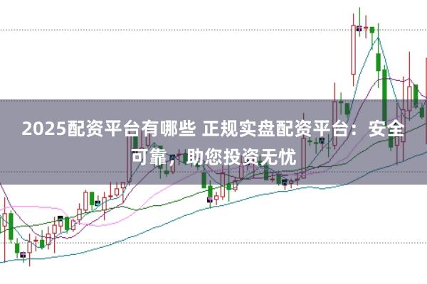 2025配资平台有哪些 正规实盘配资平台：安全可靠，助您投资无忧