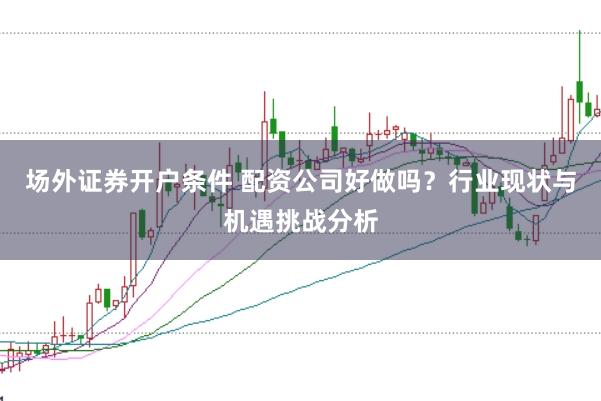场外证券开户条件 配资公司好做吗？行业现状与机遇挑战分析