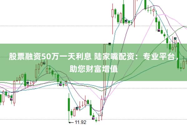股票融资50万一天利息 陆家嘴配资：专业平台，助您财富增值