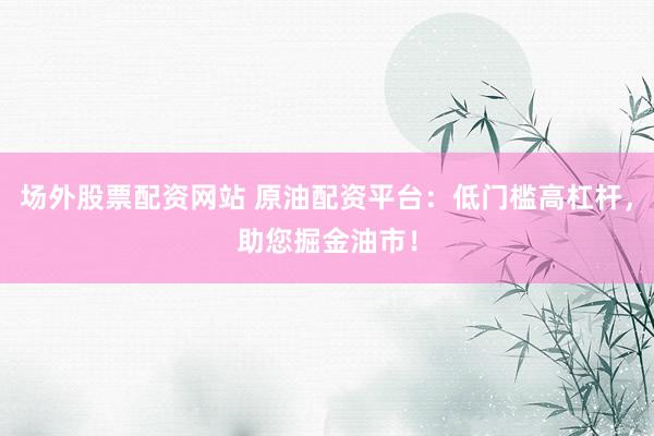 场外股票配资网站 原油配资平台：低门槛高杠杆，助您掘金油市！