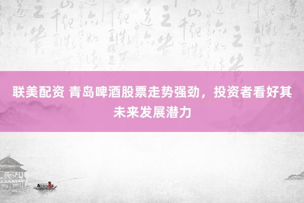 联美配资 青岛啤酒股票走势强劲，投资者看好其未来发展潜力