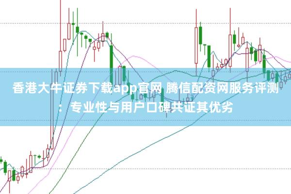 香港大牛证券下载app官网 腾信配资网服务评测：专业性与用户口碑共证其优劣