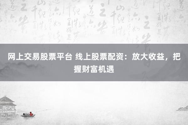网上交易股票平台 线上股票配资：放大收益，把握财富机遇