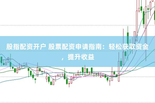 股指配资开户 股票配资申请指南：轻松获取资金，提升收益