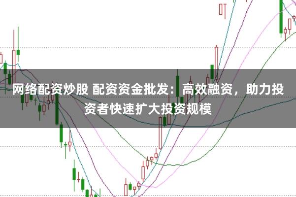 网络配资炒股 配资资金批发：高效融资，助力投资者快速扩大投资规模