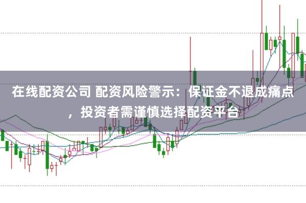 在线配资公司 配资风险警示：保证金不退成痛点，投资者需谨慎选择配资平台