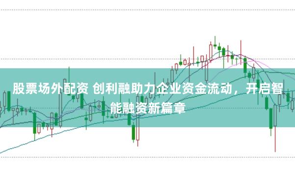 股票场外配资 创利融助力企业资金流动，开启智能融资新篇章