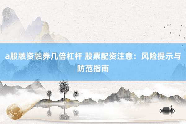 a股融资融券几倍杠杆 股票配资注意：风险提示与防范指南