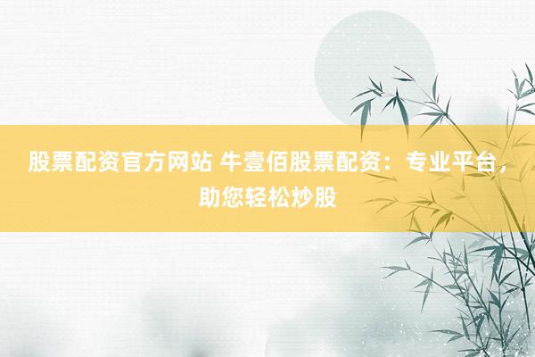 股票配资官方网站 牛壹佰股票配资：专业平台，助您轻松炒股
