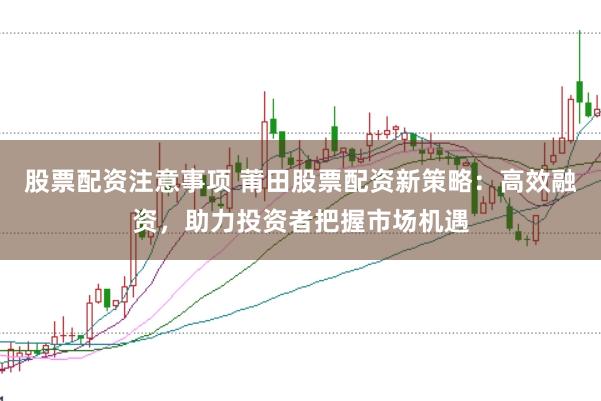 股票配资注意事项 莆田股票配资新策略:高效融资,助力投资者把握市场机遇