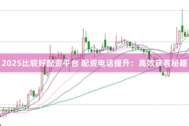 2025比较好配资平台 配资电话提升：高效获客秘籍
