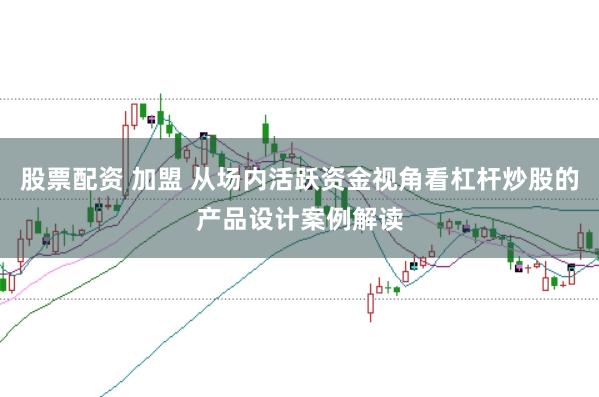 股票配资 加盟 从场内活跃资金视角看杠杆炒股的产品设计案例解读