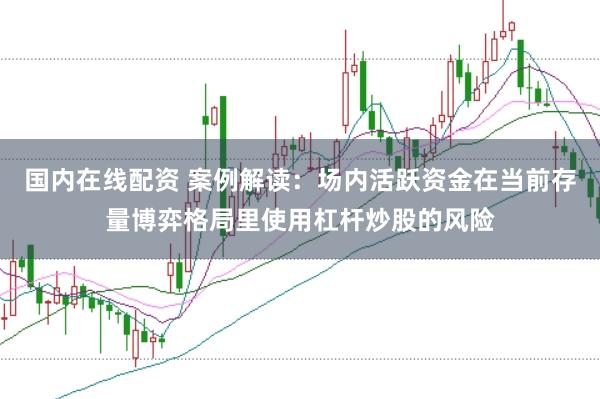 国内在线配资 案例解读：场内活跃资金在当前存量博弈格局里使用杠杆炒股的风险