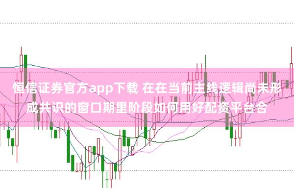 恒信证券官方app下载 在在当前主线逻辑尚未形成共识的窗口期里阶段如何用好配资平台合