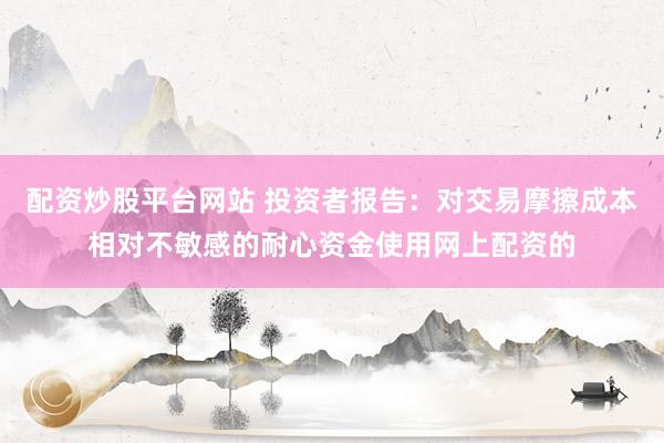 配资炒股平台网站 投资者报告：对交易摩擦成本相对不敏感的耐心资金使用网上配资的