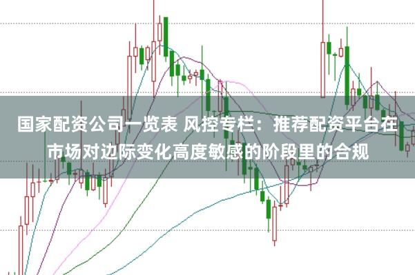国家配资公司一览表 风控专栏：推荐配资平台在市场对边际变化高度敏感的阶段里的合规