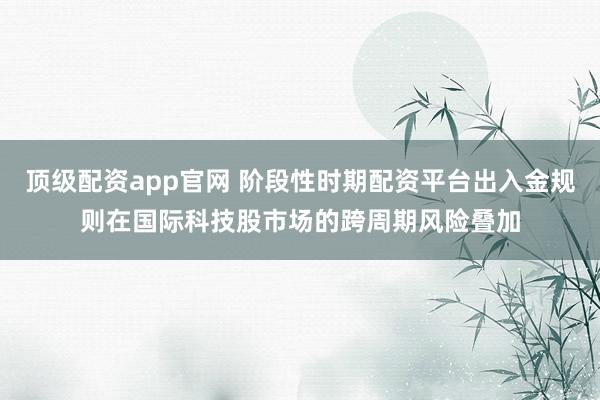 顶级配资app官网 阶段性时期配资平台出入金规则在国际科技股市场的跨周期风险叠加