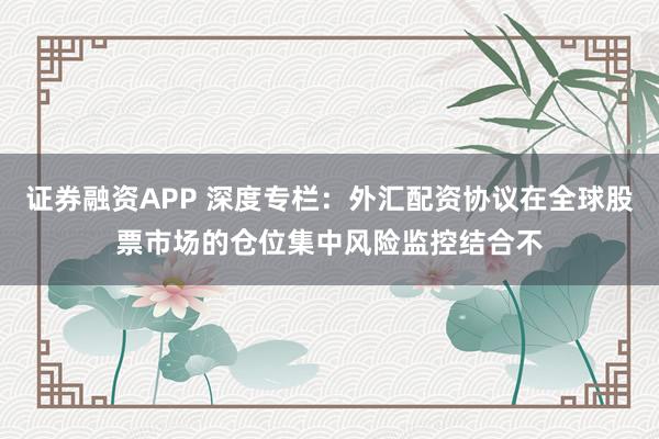 证券融资APP 深度专栏：外汇配资协议在全球股票市场的仓位集中风险监控结合不