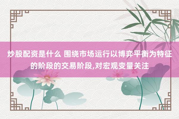 炒股配资是什么 围绕市场运行以博弈平衡为特征的阶段的交易阶段，对宏观变量关注