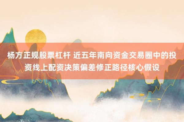 杨方正规股票杠杆 近五年南向资金交易圈中的投资线上配资决策偏差修正路径核心假设