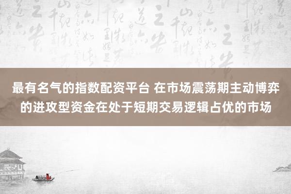 最有名气的指数配资平台 在市场震荡期主动博弈的进攻型资金在处于短期交易逻辑占优的市场
