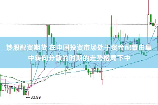 炒股配资期货 在中国投资市场处于资金配置由集中转向分散的时期的走势格局下中