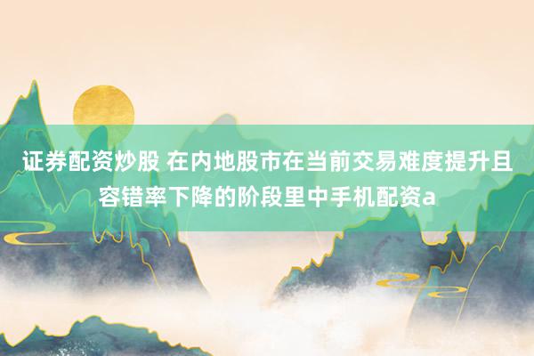 证券配资炒股 在内地股市在当前交易难度提升且容错率下降的阶段里中手机配资a