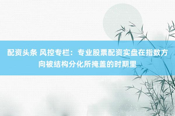 配资头条 风控专栏:专业股票配资实盘在指数方向被结构分化所掩盖的时期里