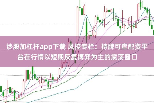 炒股加杠杆app下载 风控专栏：持牌可查配资平台在行情以短期反复博弈为主的震荡窗口
