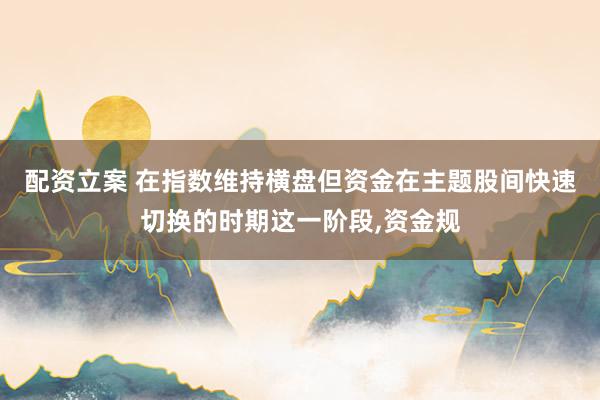 配资立案 在指数维持横盘但资金在主题股间快速切换的时期这一阶段，资金规
