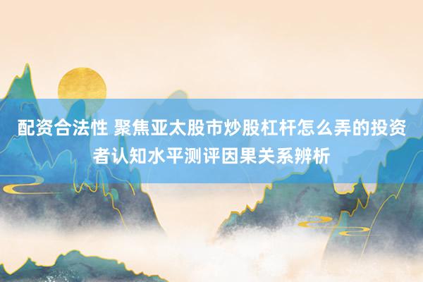 配资合法性 聚焦亚太股市炒股杠杆怎么弄的投资者认知水平测评因果关系辨析