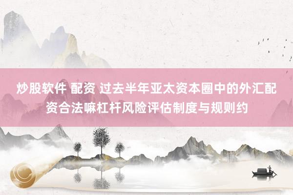 炒股软件 配资 过去半年亚太资本圈中的外汇配资合法嘛杠杆风险评估制度与规则约