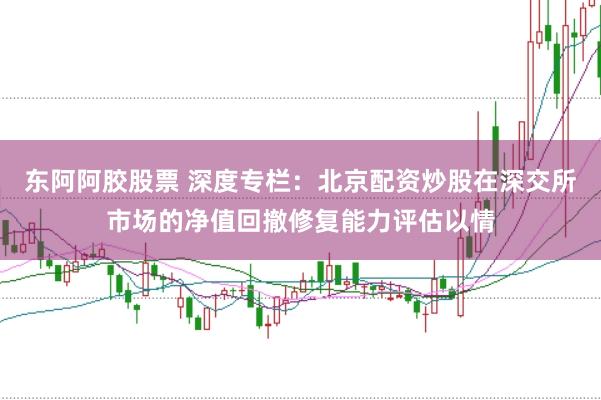 东阿阿胶股票 深度专栏：北京配资炒股在深交所市场的净值回撤修复能力评估以情